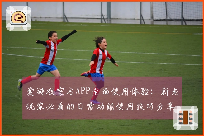爱游戏官方APP全面使用体验:新老玩家必看的日常功能使用技巧分享